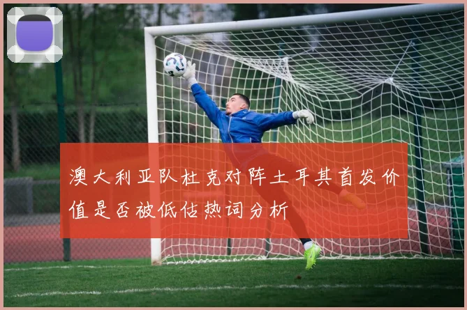 澳大利亚队杜克对阵土耳其首发价值是否被低估热词分析