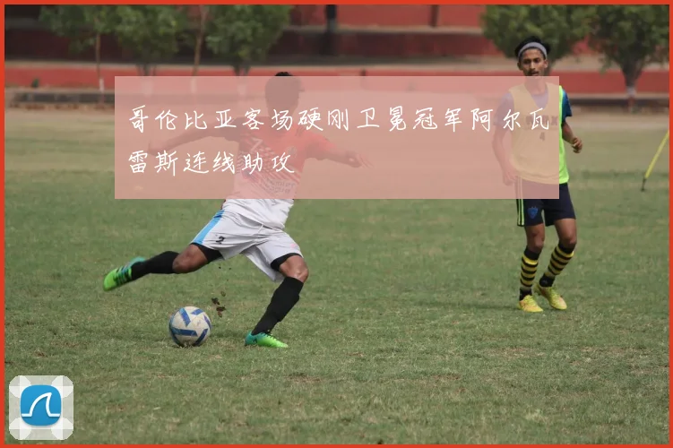 哥伦比亚客场硬刚卫冕冠军阿尔瓦雷斯连线助攻