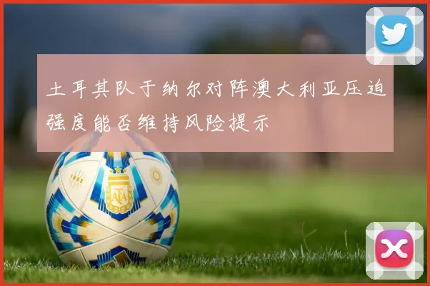 土耳其队于纳尔对阵澳大利亚压迫强度能否维持风险提示