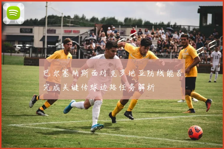 巴尔塞纳斯面对克罗地亚防线能否完成关键传球边路任务解析