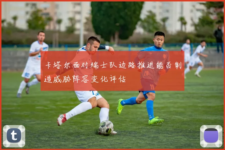 卡塔尔面对瑞士队边路推进能否制造威胁阵容变化评估