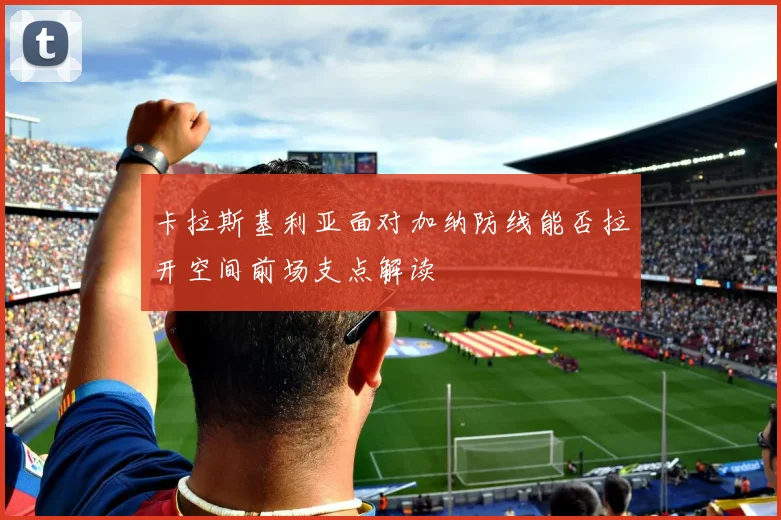 卡拉斯基利亚面对加纳防线能否拉开空间前场支点解读