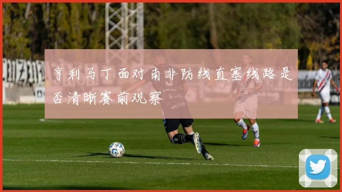亨利马丁面对南非防线直塞线路是否清晰赛前观察