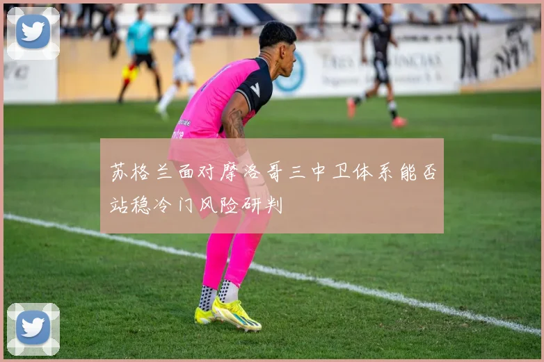 苏格兰面对摩洛哥三中卫体系能否站稳冷门风险研判