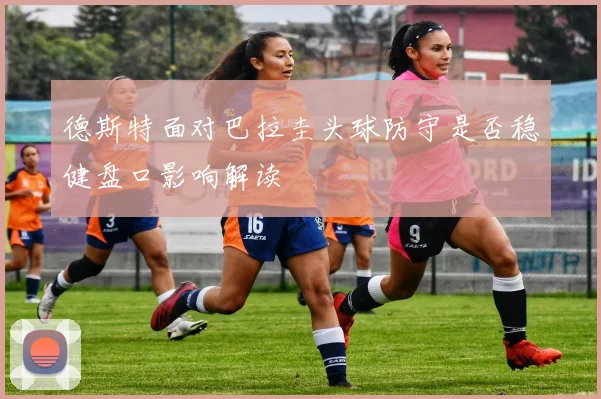 德斯特面对巴拉圭头球防守是否稳健盘口影响解读