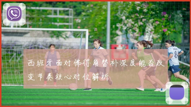 西班牙面对佛得角替补深度能否改变节奏核心对位解析
