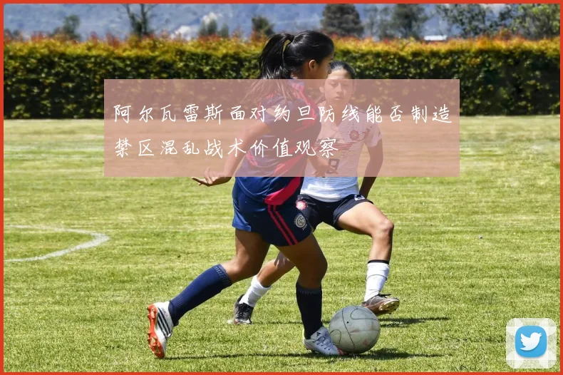 阿尔瓦雷斯面对约旦防线能否制造禁区混乱战术价值观察