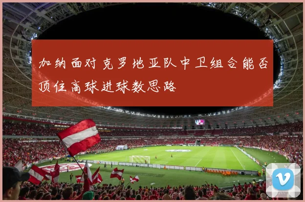 加纳面对克罗地亚队中卫组合能否顶住高球进球数思路