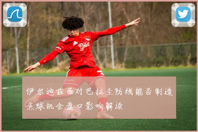 伊尔迪兹面对巴拉圭防线能否制造点球机会盘口影响解读