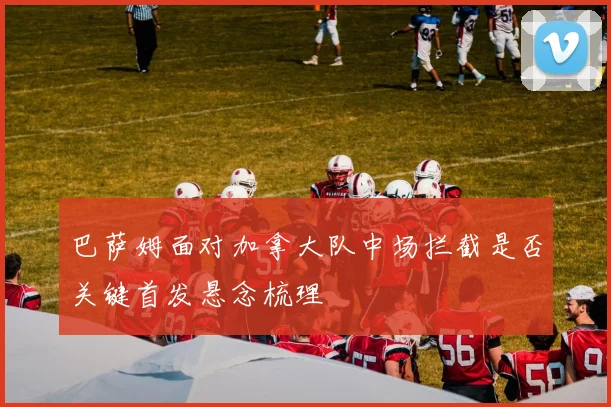 巴萨姆面对加拿大队中场拦截是否关键首发悬念梳理