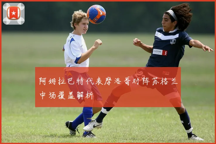 阿姆拉巴特代表摩洛哥对阵苏格兰中场覆盖解析