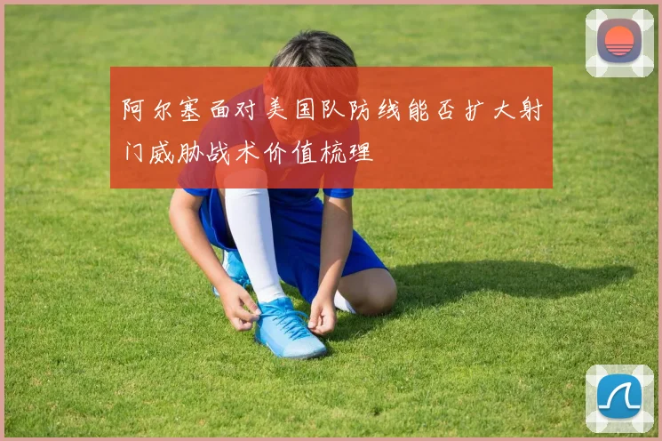 阿尔塞面对美国队防线能否扩大射门威胁战术价值梳理