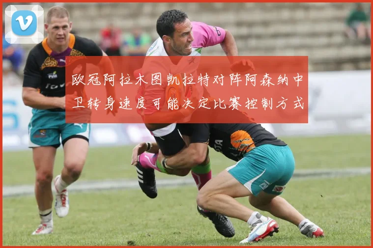 欧冠阿拉木图凯拉特对阵阿森纳中卫转身速度可能决定比赛控制方式