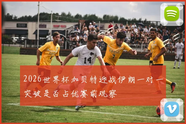 2026世界杯加贝特迎战伊朗一对一突破是否占优赛前观察