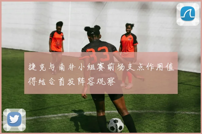 捷克与南非小组赛前场支点作用值得结合首发阵容观察