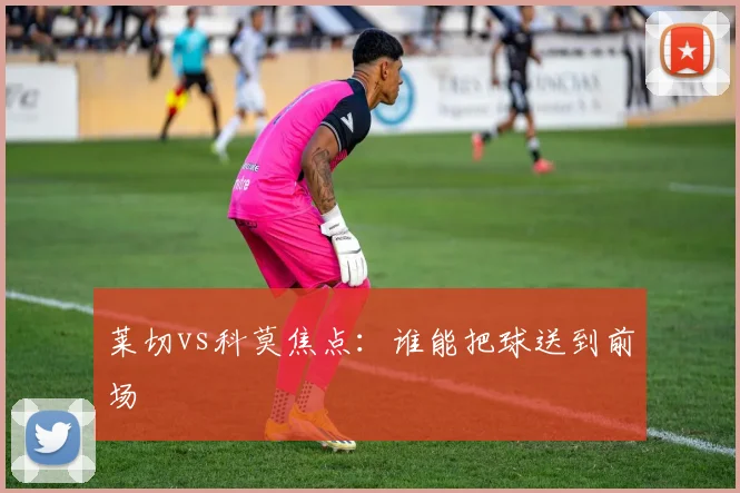 莱切vs科莫焦点：谁能把球送到前场