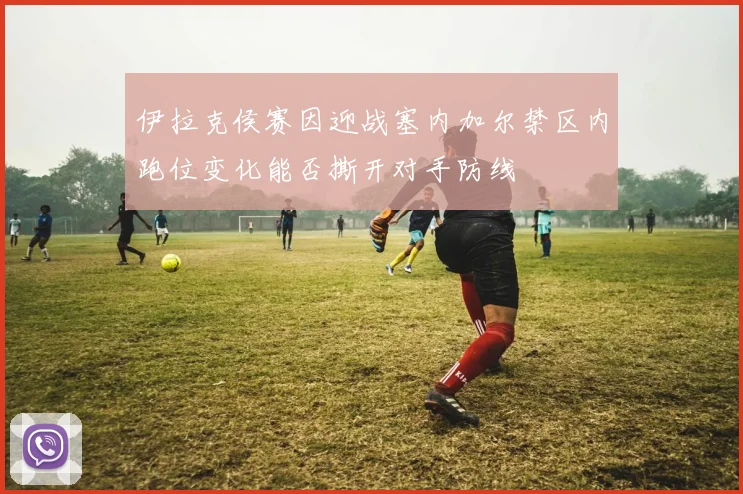 伊拉克侯赛因迎战塞内加尔禁区内跑位变化能否撕开对手防线
