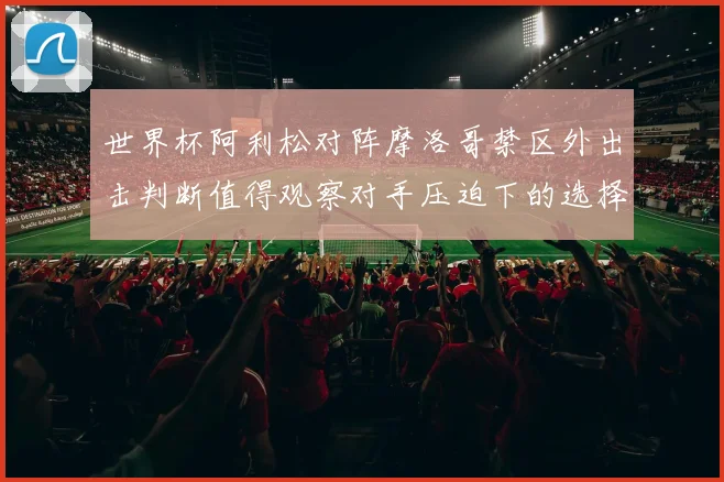 世界杯阿利松对阵摩洛哥禁区外出击判断值得观察对手压迫下的选择