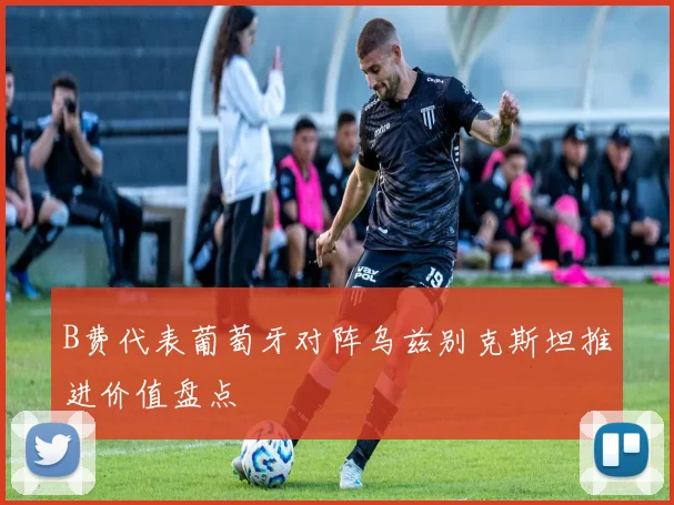 B费代表葡萄牙对阵乌兹别克斯坦推进价值盘点