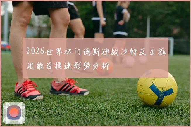 2026世界杯门德斯迎战沙特反击推进能否提速形势分析