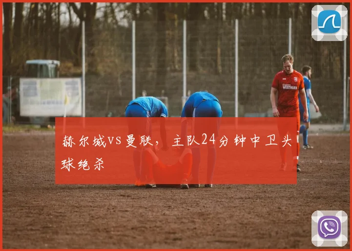 赫尔城vs曼联,主队24分钟中卫头球绝杀