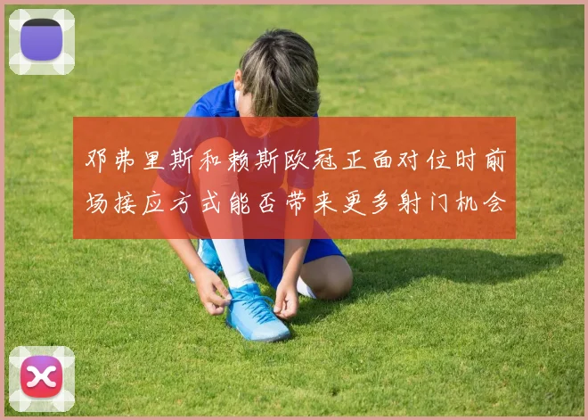邓弗里斯和赖斯欧冠正面对位时前场接应方式能否带来更多射门机会