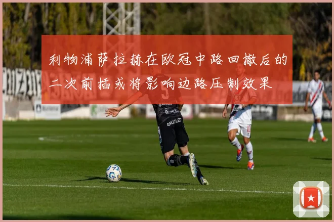 利物浦萨拉赫在欧冠中路回撤后的二次前插或将影响边路压制效果