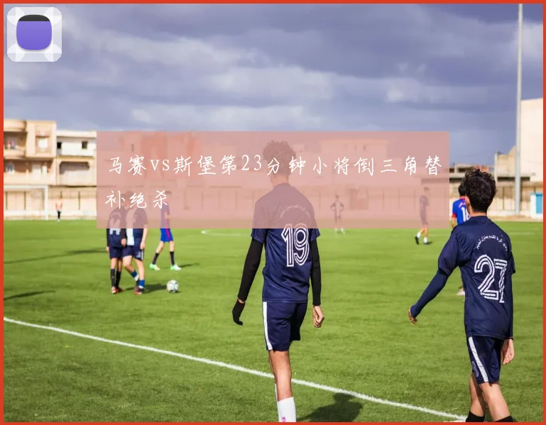 马赛vs斯堡第23分钟小将倒三角替补绝杀