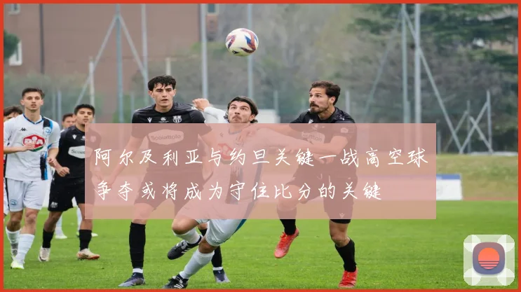阿尔及利亚与约旦关键一战高空球争夺或将成为守住比分的关键