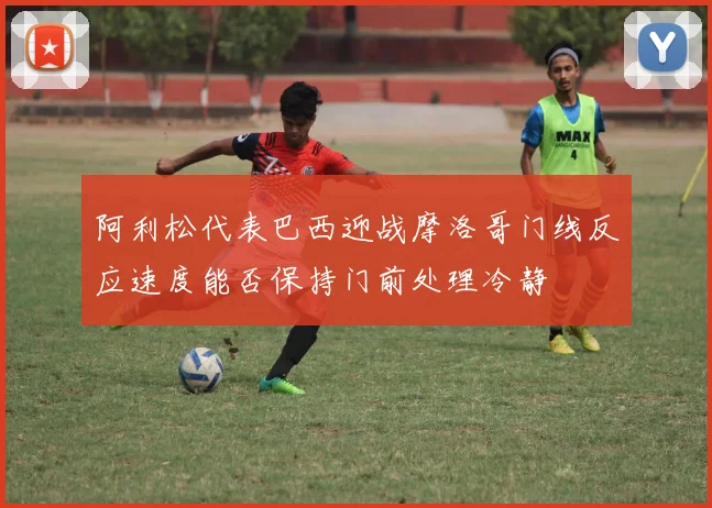 阿利松代表巴西迎战摩洛哥门线反应速度能否保持门前处理冷静