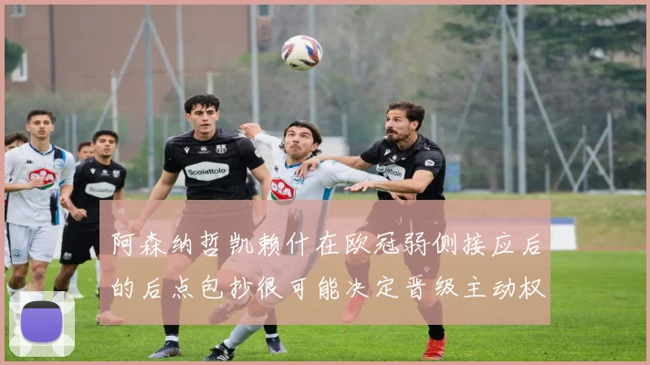 阿森纳哲凯赖什在欧冠弱侧接应后的后点包抄很可能决定晋级主动权