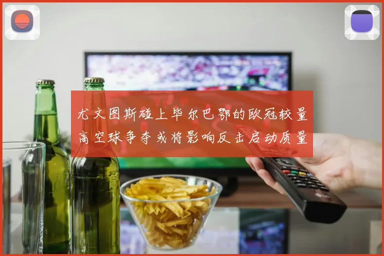 尤文图斯碰上毕尔巴鄂的欧冠较量高空球争夺或将影响反击启动质量