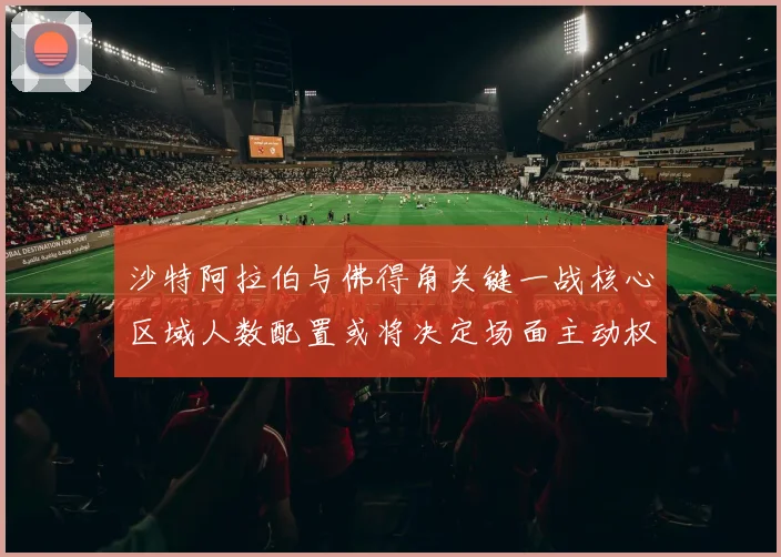 沙特阿拉伯与佛得角关键一战核心区域人数配置或将决定场面主动权