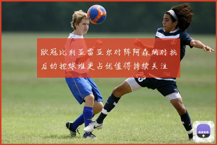 欧冠比利亚雷亚尔对阵阿森纳对抗后的控球谁更占优值得持续关注