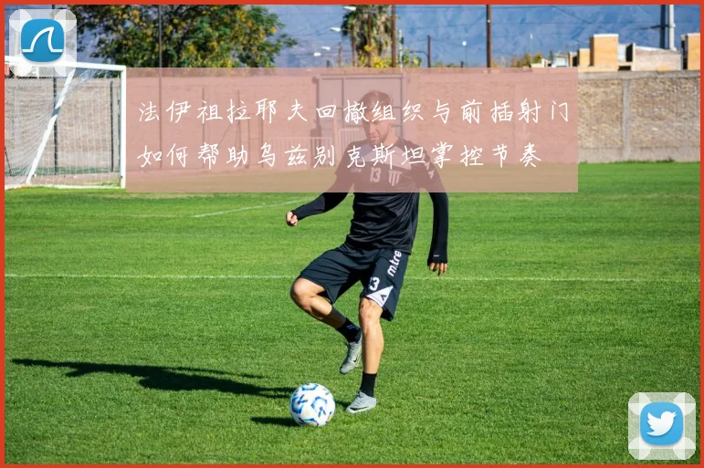 法伊祖拉耶夫回撤组织与前插射门如何帮助乌兹别克斯坦掌控节奏