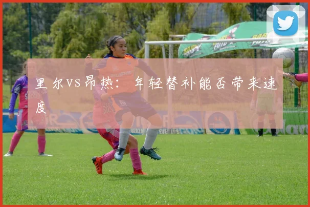 里尔vs昂热：年轻替补能否带来速度
