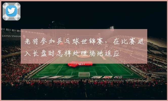 老将参加乒乓球世锦赛，在比赛进入长盘时怎样处理场地适应