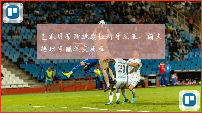 皇家贝蒂斯挑战拉科鲁尼亚，前点跑动可能改变局面